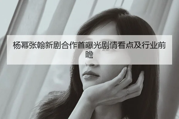 杨幂张翰新剧合作首曝光剧情看点及行业前瞻
